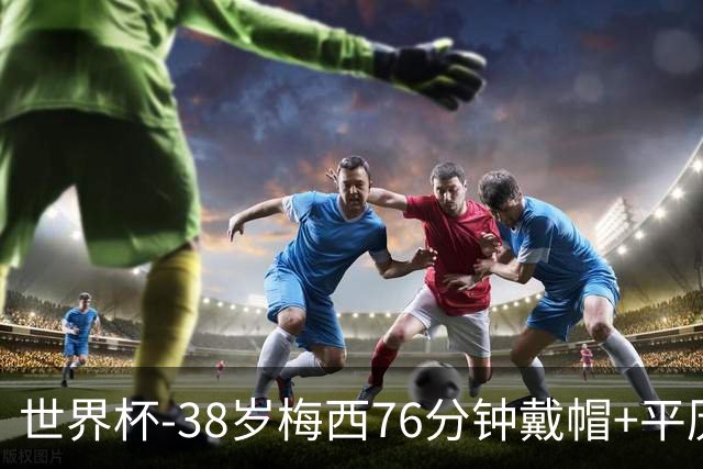 世界杯-38岁梅西76分钟戴帽+平历史纪录 阿根廷3-0阿尔及利亚