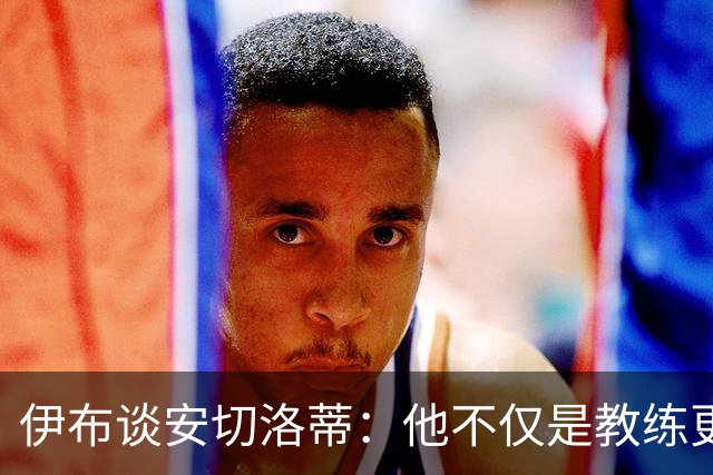 伊布谈安切洛蒂：他不仅是教练更是管理者 执教巴西对他是挑战