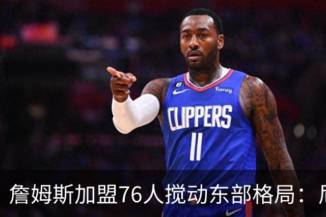 詹姆斯加盟76人搅动东部格局：尼克斯卫冕路遇老对手